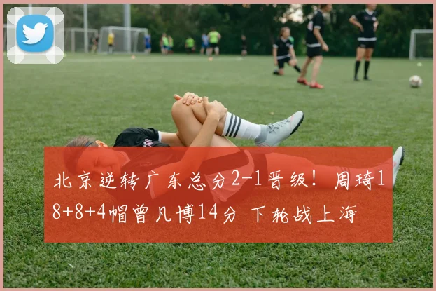北京逆转广东总分2-1晋级！周琦18+8+4帽曾凡博14分 下轮战上海