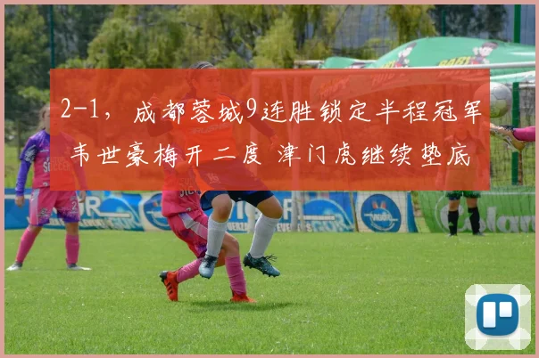 2-1，成都蓉城9连胜锁定半程冠军 韦世豪梅开二度 津门虎继续垫底
