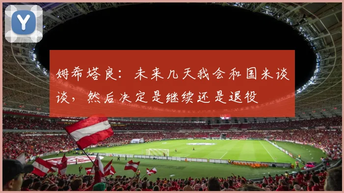 姆希塔良：未来几天我会和国米谈谈，然后决定是继续还是退役