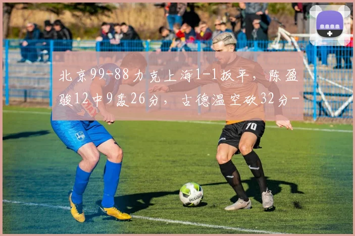 北京99-88力克上海1-1扳平，陈盈骏12中9轰26分，古德温空砍32分