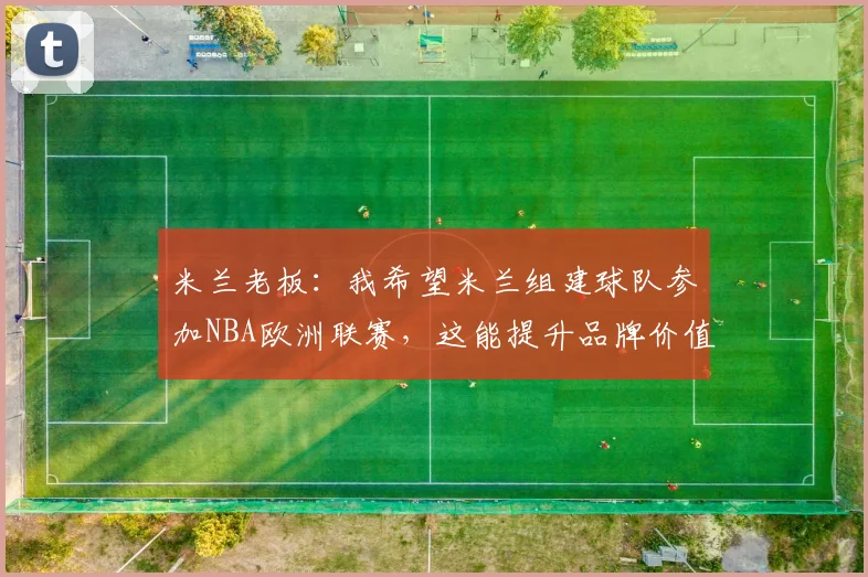 米兰老板：我希望米兰组建球队参加NBA欧洲联赛，这能提升品牌价值