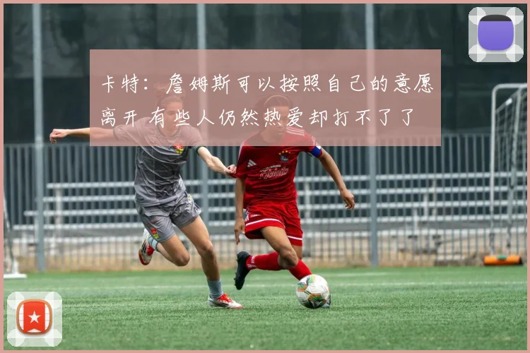 卡特：詹姆斯可以按照自己的意愿离开 有些人仍然热爱却打不了了