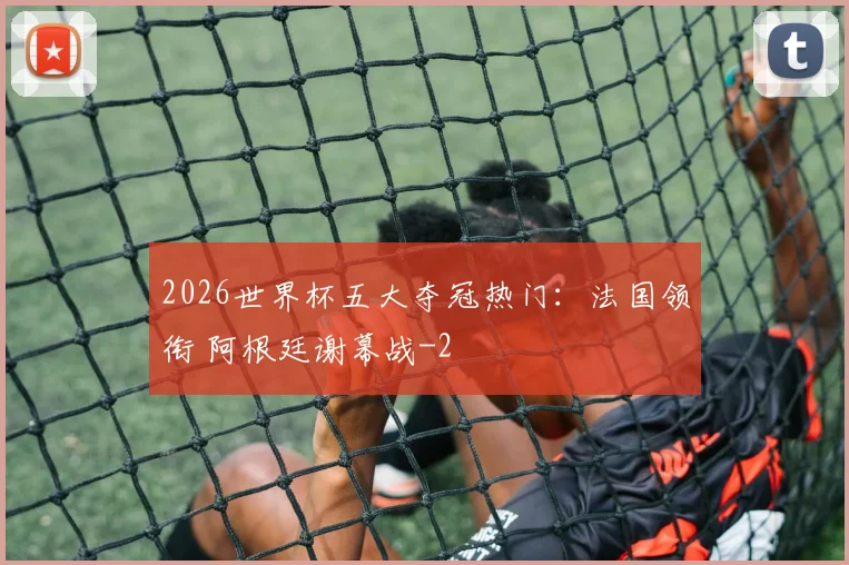 2026世界杯五大夺冠热门：法国领衔 阿根廷谢幕战