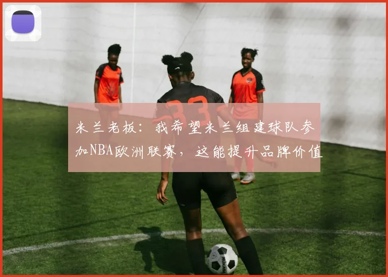 米兰老板：我希望米兰组建球队参加NBA欧洲联赛，这能提升品牌价值