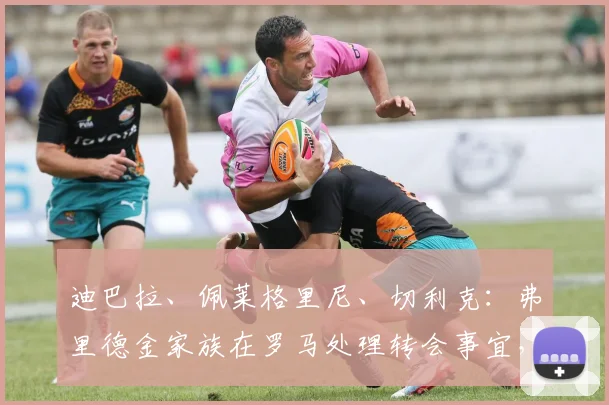 迪巴拉、佩莱格里尼、切利克：弗里德金家族在罗马处理转会事宜，等待欧冠