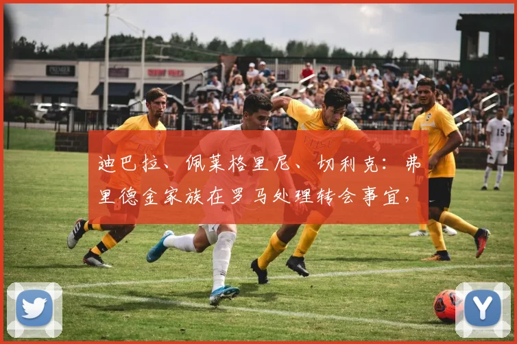迪巴拉、佩莱格里尼、切利克：弗里德金家族在罗马处理转会事宜，等待欧冠