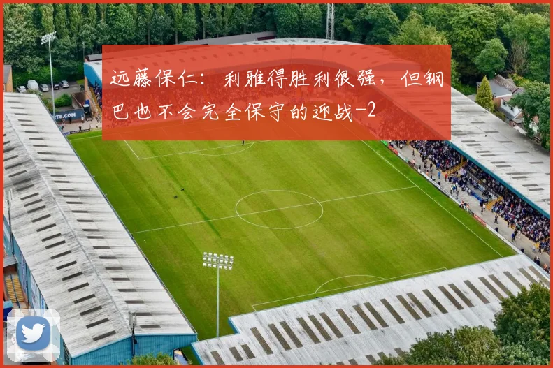 远藤保仁：利雅得胜利很强，但钢巴也不会完全保守的迎战