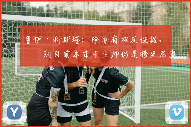 鲁伊·科斯塔：除非有相反证据，否则目前本菲卡主帅仍是穆里尼奥