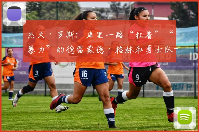 杰夫·罗斯：库里一路“扛着”“暴力”的德雷蒙德·格林和勇士队